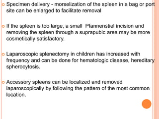  Specimen delivery - morselization of the spleen in a bag or port
site can be enlarged to facilitate removal
 If the spleen is too large, a small Pfannenstiel incision and
removing the spleen through a suprapubic area may be more
cosmetically satisfactory.
 Laparoscopic splenectomy in children has increased with
frequency and can be done for hematologic disease, hereditary
spherocytosis.
 Accessory spleens can be localized and removed
laparoscopically by following the pattern of the most common
location.
 