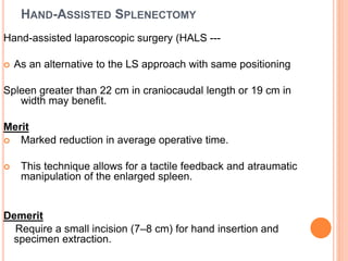 HAND-ASSISTED SPLENECTOMY
Hand-assisted laparoscopic surgery (HALS ---
 As an alternative to the LS approach with same positioning
Spleen greater than 22 cm in craniocaudal length or 19 cm in
width may benefit.
Merit
 Marked reduction in average operative time.
 This technique allows for a tactile feedback and atraumatic
manipulation of the enlarged spleen.
Demerit
Require a small incision (7–8 cm) for hand insertion and
specimen extraction.
 