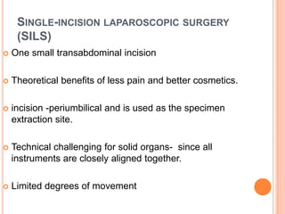 SINGLE-INCISION LAPAROSCOPIC SURGERY
(SILS)
 One small transabdominal incision
 Theoretical benefits of less pain and better cosmetics.
 incision -periumbilical and is used as the specimen
extraction site.
 Technical challenging for solid organs- since all
instruments are closely aligned together.
 Limited degrees of movement
 