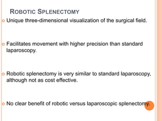 ROBOTIC SPLENECTOMY
 Unique three-dimensional visualization of the surgical field.
 Facilitates movement with higher precision than standard
laparoscopy.
 Robotic splenectomy is very similar to standard laparoscopy,
although not as cost effective.
 No clear benefit of robotic versus laparoscopic splenectomy.
 
