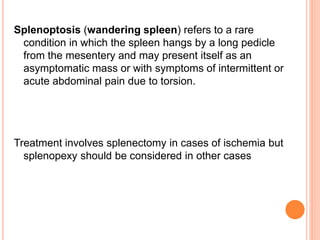 Splenoptosis (wandering spleen) refers to a rare
condition in which the spleen hangs by a long pedicle
from the mesentery and may present itself as an
asymptomatic mass or with symptoms of intermittent or
acute abdominal pain due to torsion.
Treatment involves splenectomy in cases of ischemia but
splenopexy should be considered in other cases
 