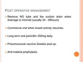POST OPERATIVE MANAGEMENT
 Remove NG tube and the suction drain when
drainage is minimal (usually 24 - 48hours)
 Commence oral when bowel activity resumes.
 Long term oral penicillin 250mg daily.
 Pneumococcal vaccine 2weeks post op.
 Anti-malaria prophylaxis.
 