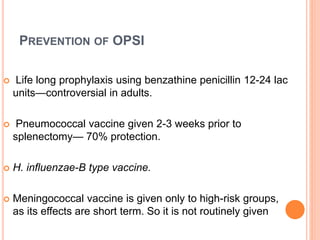 PREVENTION OF OPSI
 Life long prophylaxis using benzathine penicillin 12-24 lac
units—controversial in adults.
 Pneumococcal vaccine given 2-3 weeks prior to
splenectomy— 70% protection.
 H. influenzae-B type vaccine.
 Meningococcal vaccine is given only to high-risk groups,
as its effects are short term. So it is not routinely given
 