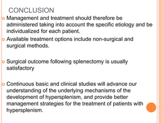 CONCLUSION
 Management and treatment should therefore be
administered taking into account the specific etiology and be
individualized for each patient.
 Available treatment options include non-surgical and
surgical methods.
 Surgical outcome following splenectomy is usually
satisfactory
 Continuous basic and clinical studies will advance our
understanding of the underlying mechanisms of the
development of hypersplenism, and provide better
management strategies for the treatment of patients with
hypersplenism.
 