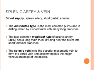 SPLENIC ARTEY & VEIN
Blood supply; spleen artery, short gastric arteries
 The distributed type :is the most common (70%) and is
distinguished by a short trunk with many long branches.
 The less common magistral type of splenic artery
(30%) has a long main trunk dividing near the hilum into
short terminal branches.
 The splenic vein joins the superior mesenteric vein to
form the portal vein and accommodates the major
venous drainage of the spleen.
 