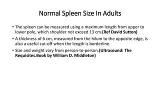 Normal Spleen Size In Adults
• The spleen can be measured using a maximum length from upper to
lower pole, which shoulder not exceed 13 cm.(Ref David Sutton)
• A thickness of 6 cm, measured from the hilum to the opposite edge, is
also a useful cut-off when the length is borderline.
• Size and weight vary from person-to-person.(Ultrasound: The
Requisites.Book by William D. Middleton)
 