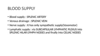 BLOOD SUPPLY
• Blood supply : SPLENIC ARTERY
• Venous drainage : SPLENIC VEIN
• Nerve supply : It has only sympathetic supply(Vasomotor)
• Lymphatic supply : via SUBCAPSULAR LYMPHATIC PLEXUS into
SPLENIC HILAR LYMPH NODES and finally into CELIAC NODES
 