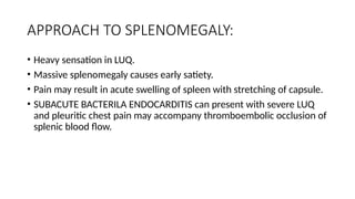 APPROACH TO SPLENOMEGALY:
• Heavy sensation in LUQ.
• Massive splenomegaly causes early satiety.
• Pain may result in acute swelling of spleen with stretching of capsule.
• SUBACUTE BACTERILA ENDOCARDITIS can present with severe LUQ
and pleuritic chest pain may accompany thromboembolic occlusion of
splenic blood flow.
 
