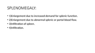 SPLENOMEGALY:
• 1)Enlargement due to increased demand for splenic function.
• 2)Enlargement due to abnormal splenic or portal blood flow.
• 3)Infiltration of spleen.
• 4)Infiltration.
 