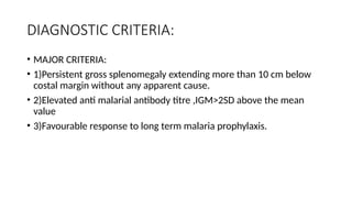 DIAGNOSTIC CRITERIA:
• MAJOR CRITERIA:
• 1)Persistent gross splenomegaly extending more than 10 cm below
costal margin without any apparent cause.
• 2)Elevated anti malarial antibody titre ,IGM>2SD above the mean
value
• 3)Favourable response to long term malaria prophylaxis.
 