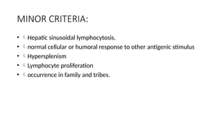MINOR CRITERIA:
• Hepatic sinusoidal lymphocytosis.
• normal cellular or humoral response to other antigenic stimulus
• Hypersplenism
• Lymphocyte proliferation
• occurrence in family and tribes.
 