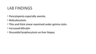 LAB FINDINGS
• Pancytopenia especially anemia.
• Reticulocytosis.
• Thin and thick smear examined under geimsa stain.
• Increased bilirubin
• Sinusoidal lymphocytosis on liver biopsy.
 