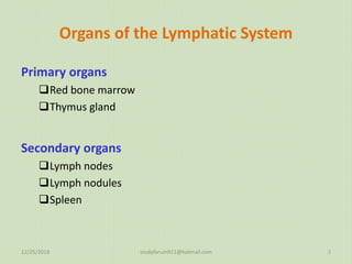 Organs of the Lymphatic System
Primary organs
Red bone marrow
Thymus gland
Secondary organs
Lymph nodes
Lymph nodules
Spleen
12/25/2018 studyforum911@hotmail.com 2
 