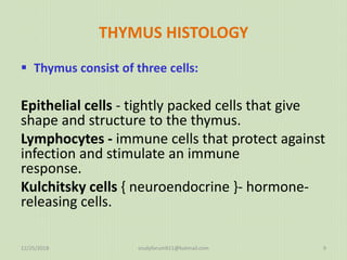 THYMUS HISTOLOGY
 Thymus consist of three cells:
Epithelial cells - tightly packed cells that give
shape and structure to the thymus.
Lymphocytes - immune cells that protect against
infection and stimulate an immune
response.
Kulchitsky cells { neuroendocrine }- hormone-
releasing cells.
12/25/2018 studyforum911@hotmail.com 9
 