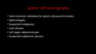 Spleen Ultrasonography
• Some common indication for splenic ultrasound includes;
• Splenomegaly
• Suspected malignancy
• Liver disease
• Left upper abdominal pain
• Suspected subphrenic abscess
 