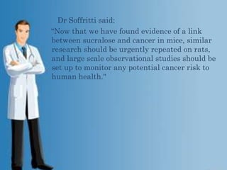 Dr Soffritti said:
“Now that we have found evidence of a link
between sucralose and cancer in mice, similar
research should be urgently repeated on rats,
and large scale observational studies should be
set up to monitor any potential cancer risk to
human health."

 