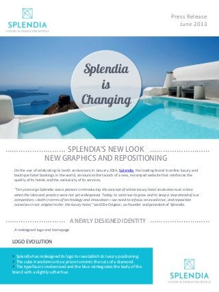 Press Release
June 2013
Splendia
is
Changing
SPLENDIA'S NEW LOOK
NEW GRAPHICS AND REPOSITIONING
……………………… ………………………
On the eve of celebrating its tenth anniversary in January 2014, Splendia, the leading brand in online luxury and
boutique hotel bookings in the world, announces the launch of a new, revamped website that reinforces the
quality of its hotels and the exclusivity of its services.
"Ten years ago Splendia was a pioneer in introducing the concept of online luxury hotel reservations at a time
when the idea and practice were not yet widespread. Today, to continue to grow and to keep a step ahead of our
competitors—both in terms of technology and innovation—we need to refocus on excellence, and reposition
ourselves in our original niche: the luxury hotel," said Elie Coignac, co-founder and president of Splendia.
A NEWLY DESIGNED IDENTITY……………………… ………………………
A redesigned logo and homepage
 Splendia has redesigned its logo to reestablish its luxury positioning.
 The cube transforms into a prism to mimic the cuts of a diamond.
 The typeface is modernized and the blue reintegrates the body of the
brand with a slightly softer hue.
LOGO EVOLUTION
 