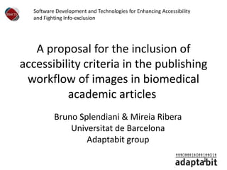 A proposal for the inclusion of
accessibility criteria in the publishing
workflow of images in biomedical
academic articles
Bruno Splendiani & Mireia Ribera
Universitat de Barcelona
Adaptabit group
Software Development and Technologies for Enhancing Accessibility
and Fighting Info-exclusion
 