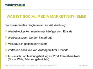 © SPLENDID INTERNET GMBH & CO. KG 2013, ALLE RECHTE VORBEHALTEN 18. JUNI 2013
WAS IST SOCIAL MEDIA MARKETING? (SMM)
Die Konsumenten reagieren auf zu viel Werbung:
 Werbeblocker kommen immer häufiger zum Einsatz
 Werbeaussagen werden hinterfragt
 Misstrauisch gegenüber Neuem
 Vertrauen nach wie vor, Aussagen ihrer Freunde
 Austausch und Meinungsbildung zu Produkten übers Netz
(Social Web, Erfahrungsberichte) 
 