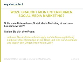 © SPLENDID INTERNET GMBH & CO. KG 2013, ALLE RECHTE VORBEHALTEN 18. JUNI 2013
WOZU BRAUCHT MEIN UNTERNEHMEN
SOCIAL MEDIA MARKETING?
Sollte mein Unternehmen Social Media Marketing einsetzen –
brauchen wir das?
 
Stellen Sie sich eine Frage:
… nehmen Sie als Unternehmen aktiv auf die Meinungsbildung
Einfluss? Oder stehen Sie im am Rand und sind nur Zuschauer
und lassen den Dingen ihren freien Lauf?
 