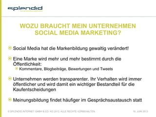 © SPLENDID INTERNET GMBH & CO. KG 2013, ALLE RECHTE VORBEHALTEN 18. JUNI 2013
WOZU BRAUCHT MEIN UNTERNEHMEN
SOCIAL MEDIA MARKETING?
 Social Media hat die Markenbildung gewaltig verändert!
 Eine Marke wird mehr und mehr bestimmt durch die
Öffentlichkeit:
 Kommentare, Blogbeiträge, Bewertungen und Tweets
 Unternehmen werden transparenter. Ihr Verhalten wird immer
öffentlicher und wird damit ein wichtiger Bestandteil für die
Kaufentscheidungen
 Meinungsbildung findet häufiger im Gesprächsaustausch statt
 