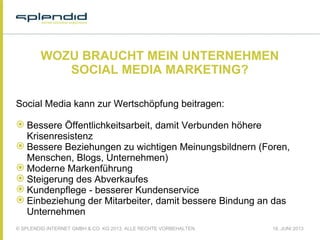 © SPLENDID INTERNET GMBH & CO. KG 2013, ALLE RECHTE VORBEHALTEN 18. JUNI 2013
WOZU BRAUCHT MEIN UNTERNEHMEN
SOCIAL MEDIA MARKETING?
Social Media kann zur Wertschöpfung beitragen:
 Bessere Öffentlichkeitsarbeit, damit Verbunden höhere
Krisenresistenz
 Bessere Beziehungen zu wichtigen Meinungsbildnern (Foren,
Menschen, Blogs, Unternehmen)
 Moderne Markenführung
 Steigerung des Abverkaufes
 Kundenpflege - besserer Kundenservice
 Einbeziehung der Mitarbeiter, damit bessere Bindung an das
Unternehmen
 