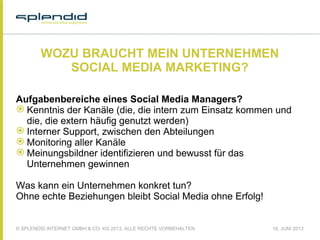 © SPLENDID INTERNET GMBH & CO. KG 2013, ALLE RECHTE VORBEHALTEN 18. JUNI 2013
WOZU BRAUCHT MEIN UNTERNEHMEN
SOCIAL MEDIA MARKETING?
Aufgabenbereiche eines Social Media Managers?
 Kenntnis der Kanäle (die, die intern zum Einsatz kommen und
die, die extern häufig genutzt werden)
 Interner Support, zwischen den Abteilungen
 Monitoring aller Kanäle
 Meinungsbildner identifizieren und bewusst für das
Unternehmen gewinnen
Was kann ein Unternehmen konkret tun?
Ohne echte Beziehungen bleibt Social Media ohne Erfolg!
 