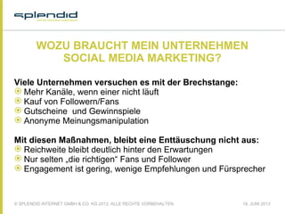 © SPLENDID INTERNET GMBH & CO. KG 2013, ALLE RECHTE VORBEHALTEN 18. JUNI 2013
WOZU BRAUCHT MEIN UNTERNEHMEN
SOCIAL MEDIA MARKETING?
Viele Unternehmen versuchen es mit der Brechstange:
 Mehr Kanäle, wenn einer nicht läuft
 Kauf von Followern/Fans
 Gutscheine und Gewinnspiele
 Anonyme Meinungsmanipulation
Mit diesen Maßnahmen, bleibt eine Enttäuschung nicht aus:
 Reichweite bleibt deutlich hinter den Erwartungen
 Nur selten „die richtigen“ Fans und Follower
 Engagement ist gering, wenige Empfehlungen und Fürsprecher
 