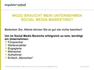 © SPLENDID INTERNET GMBH & CO. KG 2013, ALLE RECHTE VORBEHALTEN 18. JUNI 2013
WOZU BRAUCHT MEIN UNTERNEHMEN
SOCIAL MEDIA MARKETING?
Bedenken Sie: Alleine können Sie so gut wie nichts bewirken!
Um im Social Media Bereiche erfolgreich zu sein, benötigt
ein Unternehmen:
 Fürsprecher
 Weitererzähler
 Engagierte
 Mitmacher
 Aufnehmer
 Einfach „Menschen“
 