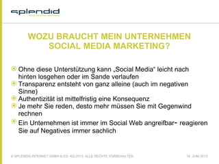 © SPLENDID INTERNET GMBH & CO. KG 2013, ALLE RECHTE VORBEHALTEN 18. JUNI 2013
WOZU BRAUCHT MEIN UNTERNEHMEN
SOCIAL MEDIA MARKETING?
 Ohne diese Unterstützung kann „Social Media“ leicht nach
hinten losgehen oder im Sande verlaufen
 Transparenz entsteht von ganz alleine (auch im negativen
Sinne)
 Authentizität ist mittelfristig eine Konsequenz
 Je mehr Sie reden, desto mehr müssen Sie mit Gegenwind
rechnen
 Ein Unternehmen ist immer im Social Web angreifbar- reagieren
Sie auf Negatives immer sachlich
 