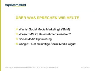 © SPLENDID INTERNET GMBH & CO. KG 2013, ALLE RECHTE VORBEHALTEN 18. JUNI 2013
ÜBER WAS SPRECHEN WIR HEUTE
 Was ist Social Media Marketing? (SMM)
 Wieso SMM im Unternehmen einsetzen?
 Social Media Optimierung
 Google+: Der zukünftige Social Media Gigant
 