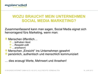© SPLENDID INTERNET GMBH & CO. KG 2013, ALLE RECHTE VORBEHALTEN 18. JUNI 2013
WOZU BRAUCHT MEIN UNTERNEHMEN
SOCIAL MEDIA MARKETING?
Zusammenfassend kann man sagen, Social Media eignet sich
hervorragend fürs Marketing, wenn man:
 Menschen öffentlich…
 …teilhaben lässt
 …Respekt zollt
 …anerkennt
 Menschen „Einsicht“ ins Unternehmen gewehrt
 persönlich, authentisch und menschlich kommuniziert
 
… dies erzeugt Werte, Mehrwert und Ansehen!
 