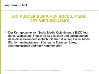 © SPLENDID INTERNET GMBH & CO. KG 2013, ALLE RECHTE VORBEHALTEN 18. JUNI 2013
EIN KURZER BLICK AUF SOCIAL MEDIA
OPTIMIERUNG (SMO)
 Der Kerngedanke von Social Media Optimierung (SMO) liegt
darin, Webseiten (Shops) so zu gestalten und aufzubereiten,
dass diese besonders einfach mit Ihren diversen Social Media
Plattformen interagieren können. In Form von Likes,
Sharefunktionen und/oder Kommentaren
 