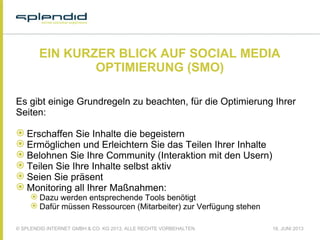 © SPLENDID INTERNET GMBH & CO. KG 2013, ALLE RECHTE VORBEHALTEN 18. JUNI 2013
EIN KURZER BLICK AUF SOCIAL MEDIA
OPTIMIERUNG (SMO)
Es gibt einige Grundregeln zu beachten, für die Optimierung Ihrer
Seiten:
 Erschaffen Sie Inhalte die begeistern
 Ermöglichen und Erleichtern Sie das Teilen Ihrer Inhalte
 Belohnen Sie Ihre Community (Interaktion mit den Usern)
 Teilen Sie Ihre Inhalte selbst aktiv
 Seien Sie präsent
 Monitoring all Ihrer Maßnahmen:
 Dazu werden entsprechende Tools benötigt
 Dafür müssen Ressourcen (Mitarbeiter) zur Verfügung stehen
 