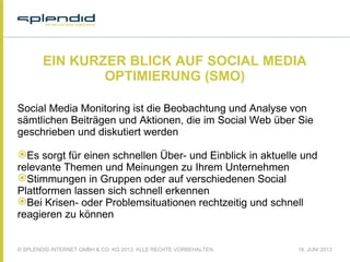 © SPLENDID INTERNET GMBH & CO. KG 2013, ALLE RECHTE VORBEHALTEN 18. JUNI 2013
EIN KURZER BLICK AUF SOCIAL MEDIA
OPTIMIERUNG (SMO)
Social Media Monitoring ist die Beobachtung und Analyse von
sämtlichen Beiträgen und Aktionen, die im Social Web über Sie
geschrieben und diskutiert werden
Es sorgt für einen schnellen Über- und Einblick in aktuelle und
relevante Themen und Meinungen zu Ihrem Unternehmen
Stimmungen in Gruppen oder auf verschiedenen Social
Plattformen lassen sich schnell erkennen
Bei Krisen- oder Problemsituationen rechtzeitig und schnell
reagieren zu können
 