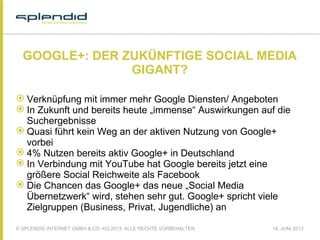 © SPLENDID INTERNET GMBH & CO. KG 2013, ALLE RECHTE VORBEHALTEN 18. JUNI 2013
GOOGLE+: DER ZUKÜNFTIGE SOCIAL MEDIA
GIGANT?
 Verknüpfung mit immer mehr Google Diensten/ Angeboten
 In Zukunft und bereits heute „immense“ Auswirkungen auf die
Suchergebnisse
 Quasi führt kein Weg an der aktiven Nutzung von Google+
vorbei
 4% Nutzen bereits aktiv Google+ in Deutschland
 In Verbindung mit YouTube hat Google bereits jetzt eine
größere Social Reichweite als Facebook
 Die Chancen das Google+ das neue „Social Media
Übernetzwerk“ wird, stehen sehr gut. Google+ spricht viele
Zielgruppen (Business, Privat, Jugendliche) an
 