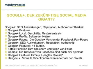 © SPLENDID INTERNET GMBH & CO. KG 2013, ALLE RECHTE VORBEHALTEN 18. JUNI 2013
GOOGLE+: DER ZUKÜNFTIGE SOCIAL MEDIA
GIGANT?
Google+: SEO Auswirkungen, Reputation, Authorensichtbarkeit,
 Google+ Features
 Google+ Local: Geschäfte, Restaurants etc.
 Google+ Profile: Seiten der Nutzer
 Google+ Pages: Die Google+ Version der Facebook Fan-Pages
 Google+: SEO Auswirkungen, Reputation, Authorship
 Google+ Features: +1 Button,
 Fotos: Funktion zum speichern und teilen von Fotos
 Games: Die Klassiker von Facebook sind auch hier spielbar
 Google+ Features Circels: Googles „Kreisel“
 Hangouts: Virtuelle Videokonferenzen innerhalb der Circels
 