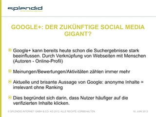 © SPLENDID INTERNET GMBH & CO. KG 2013, ALLE RECHTE VORBEHALTEN 18. JUNI 2013
GOOGLE+: DER ZUKÜNFTIGE SOCIAL MEDIA
GIGANT?
 Google+ kann bereits heute schon die Suchergebnisse stark
beeinflussen. Durch Verknüpfung von Webseiten mit Menschen
(Autoren - Online-Profil)
 Meinungen/Bewertungen/Aktivitäten zählen immer mehr
 Aktuelle und brisante Aussage von Google: anonyme Inhalte =
irrelevant ohne Ranking
 Dies begründet sich darin, dass Nutzer häufiger auf die
verifizierten Inhalte klicken.
 