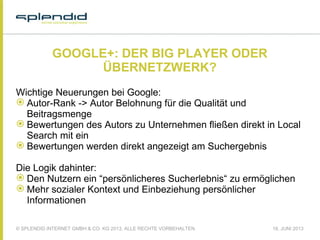 © SPLENDID INTERNET GMBH & CO. KG 2013, ALLE RECHTE VORBEHALTEN 18. JUNI 2013
GOOGLE+: DER BIG PLAYER ODER
ÜBERNETZWERK?
Wichtige Neuerungen bei Google:
 Autor-Rank -> Autor Belohnung für die Qualität und
Beitragsmenge
 Bewertungen des Autors zu Unternehmen fließen direkt in Local
Search mit ein
 Bewertungen werden direkt angezeigt am Suchergebnis
 
Die Logik dahinter:
 Den Nutzern ein “persönlicheres Sucherlebnis“ zu ermöglichen
 Mehr sozialer Kontext und Einbeziehung persönlicher
Informationen
 