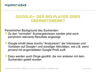© SPLENDID INTERNET GMBH & CO. KG 2013, ALLE RECHTE VORBEHALTEN 18. JUNI 2013
GOOGLE+: DER BIG PLAYER ODER
ÜBERNETZWERK?
Persönlicher Background des Suchenden:
 Zu den “normalen” Suchergebnissen werden jetzt auch
persönlich relevante Resultate angezeigt
 Google erhält diese durchs “Analysieren” der Interessen und
Vorlieben auf Google+ und sonstiger Aktivitäten, wie z.B. wenn
jemand mit angemeldeten Google Profil surft
 Dazu werden auch Dinge gezählt, die von anderen mit dem
Suchenden geteilt wurden
 