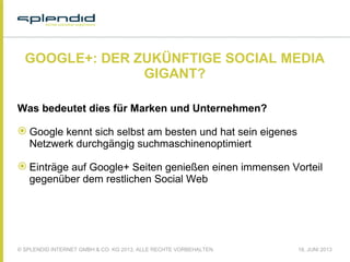 © SPLENDID INTERNET GMBH & CO. KG 2013, ALLE RECHTE VORBEHALTEN 18. JUNI 2013
GOOGLE+: DER ZUKÜNFTIGE SOCIAL MEDIA
GIGANT?
Was bedeutet dies für Marken und Unternehmen?
 Google kennt sich selbst am besten und hat sein eigenes
Netzwerk durchgängig suchmaschinenoptimiert
 Einträge auf Google+ Seiten genießen einen immensen Vorteil
gegenüber dem restlichen Social Web
 
 
