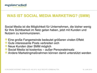© SPLENDID INTERNET GMBH & CO. KG 2013, ALLE RECHTE VORBEHALTEN 18. JUNI 2013
WAS IST SOCIAL MEDIA MARKETING? (SMM)
Social Media ist die Möglichkeit für Unternehmen, die bisher wenig
für Ihre Sichtbarkeit im Netz getan haben, jetzt mit Kunden und
Nutzern zu kommunizieren.
 
 Eine große Fangemeinde bedeutet größeren viralen Effekt
 Gute interessante Posts verbreiten sich
 Neue Kunden über SMM möglich
 Social Media ist kostenlos – außer Personaleinsatz
 Andere Marketingmaßnahmen können damit unterstützt werden
 