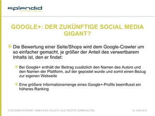 © SPLENDID INTERNET GMBH & CO. KG 2013, ALLE RECHTE VORBEHALTEN 18. JUNI 2013
GOOGLE+: DER ZUKÜNFTIGE SOCIAL MEDIA
GIGANT?
 Die Bewertung einer Seite/Shops wird dem Google-Crawler um
so einfacher gemacht, je größer der Anteil des verwertbarem
Inhalts ist, den er findet:
 Bei Google+ enthält der Beitrag zusätzlich den Namen des Autors und
den Namen der Plattform, auf der gepostet wurde und somit einen Bezug
zur eigenen Webseite
 Eine größere Informationsmenge eines Google+-Profils beeinflusst ein
höheres Ranking
 