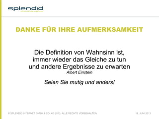 © SPLENDID INTERNET GMBH & CO. KG 2013, ALLE RECHTE VORBEHALTEN 18. JUNI 2013
DANKE FÜR IHRE AUFMERKSAMKEIT
Die Definition von Wahnsinn ist,
immer wieder das Gleiche zu tun
und andere Ergebnisse zu erwarten
Albert Einstein
Seien Sie mutig und anders!
 