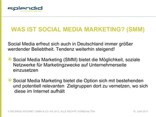 © SPLENDID INTERNET GMBH & CO. KG 2013, ALLE RECHTE VORBEHALTEN 18. JUNI 2013
WAS IST SOCIAL MEDIA MARKETING? (SMM)
Social Media erfreut sich auch in Deutschland immer größer
werdender Beliebtheit. Tendenz weiterhin steigend!
 
 Social Media Marketing (SMM) bietet die Möglichkeit, soziale
Netzwerke für Marketingzwecke auf Unternehmerseite
einzusetzen
 Social Media Marketing bietet die Option sich mit bestehenden
und potentiell relevanten Zielgruppen dort zu vernetzen, wo sich
diese im Internet aufhält
 