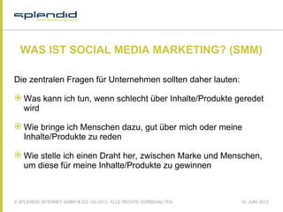 © SPLENDID INTERNET GMBH & CO. KG 2013, ALLE RECHTE VORBEHALTEN 18. JUNI 2013
WAS IST SOCIAL MEDIA MARKETING? (SMM)
Die zentralen Fragen für Unternehmen sollten daher lauten:
 Was kann ich tun, wenn schlecht über Inhalte/Produkte geredet
wird
 Wie bringe ich Menschen dazu, gut über mich oder meine
Inhalte/Produkte zu reden
 Wie stelle ich einen Draht her, zwischen Marke und Menschen,
um diese für meine Inhalte/Produkte zu gewinnen
 