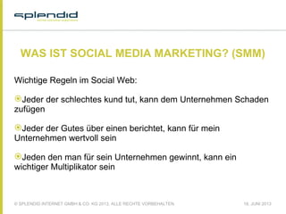 © SPLENDID INTERNET GMBH & CO. KG 2013, ALLE RECHTE VORBEHALTEN 18. JUNI 2013
WAS IST SOCIAL MEDIA MARKETING? (SMM)
Wichtige Regeln im Social Web:
Jeder der schlechtes kund tut, kann dem Unternehmen Schaden
zufügen
Jeder der Gutes über einen berichtet, kann für mein
Unternehmen wertvoll sein
Jeden den man für sein Unternehmen gewinnt, kann ein
wichtiger Multiplikator sein
 