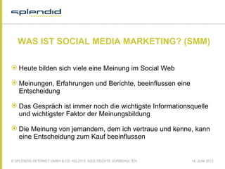 © SPLENDID INTERNET GMBH & CO. KG 2013, ALLE RECHTE VORBEHALTEN 18. JUNI 2013
WAS IST SOCIAL MEDIA MARKETING? (SMM)
 Heute bilden sich viele eine Meinung im Social Web
 Meinungen, Erfahrungen und Berichte, beeinflussen eine
Entscheidung
 Das Gespräch ist immer noch die wichtigste Informationsquelle
und wichtigster Faktor der Meinungsbildung
 Die Meinung von jemandem, dem ich vertraue und kenne, kann
eine Entscheidung zum Kauf beeinflussen
 