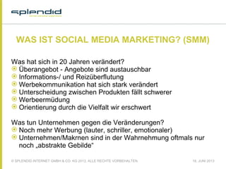 © SPLENDID INTERNET GMBH & CO. KG 2013, ALLE RECHTE VORBEHALTEN 18. JUNI 2013
WAS IST SOCIAL MEDIA MARKETING? (SMM)
Was hat sich in 20 Jahren verändert?
 Überangebot - Angebote sind austauschbar
 Informations-/ und Reizüberflutung
 Werbekommunikation hat sich stark verändert
 Unterscheidung zwischen Produkten fällt schwerer
 Werbeermüdung
 Orientierung durch die Vielfalt wir erschwert
Was tun Unternehmen gegen die Veränderungen?
 Noch mehr Werbung (lauter, schriller, emotionaler)
 Unternehmen/Makrnen sind in der Wahrnehmung oftmals nur
noch „abstrakte Gebilde“
 