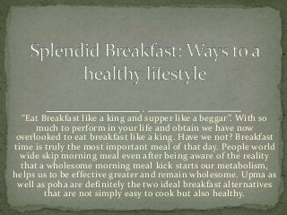 “Eat Breakfast like a king and supper like a beggar”. With so
much to perform in your life and obtain we have now
overlooked to eat breakfast like a king. Have we not? Breakfast
time is truly the most important meal of that day. People world
wide skip morning meal even after being aware of the reality
that a wholesome morning meal kick starts our metabolism,
helps us to be effective greater and remain wholesome. Upma as
well as poha are definitely the two ideal breakfast alternatives
that are not simply easy to cook but also healthy.
 